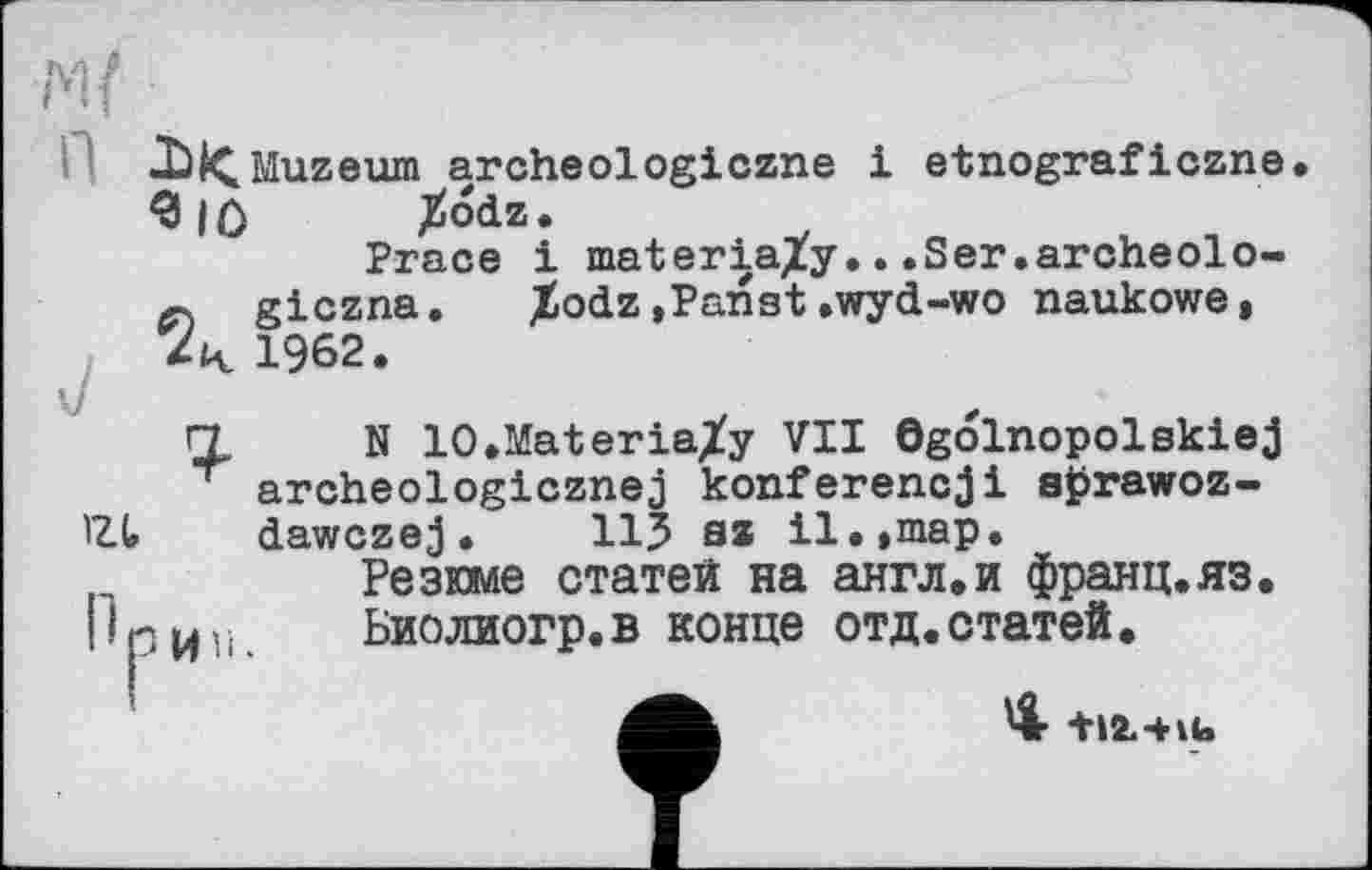 ﻿Muzeum archeologiczne і etnograficzne. 3|Ô Jïodz.
Ргасе і materia/у...Ser.archeolo-giczna. %odz»Panst.wyd-wo naukowe, 4 1962.
И N lO.Materia/y VII ©golnopolskiej
T archeologicznej konferencji aprawoz-IZt dawczej. 115 sz il.,map.
Резюме статей на англ,и франц.яз. |1 р и,-,	Биолиогр. в конце отд. статей.